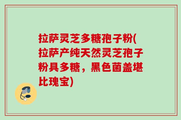 拉萨灵芝多糖孢子粉(拉萨产纯天然灵芝孢子粉具多糖，黑色菌盖堪比瑰宝)