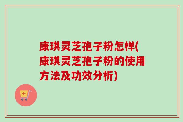 康琪灵芝孢子粉怎样(康琪灵芝孢子粉的使用方法及功效分析)