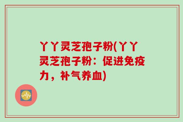 丫丫灵芝孢子粉(丫丫灵芝孢子粉:促进免疫力,) 丫丫灵芝孢子粉(丫丫灵芝孢子粉:促进免疫力,)