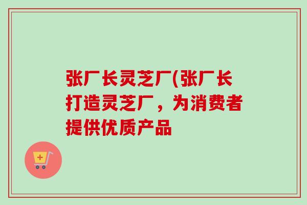 张厂长灵芝厂(张厂长打造灵芝厂，为消费者提供优质产品