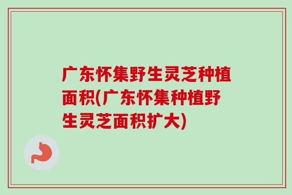 广东怀集野生灵芝种植面积(广东怀集种植野生灵芝面积扩大) 广东怀集野生灵芝种植面积(广东怀集种植野生灵芝面积扩大)