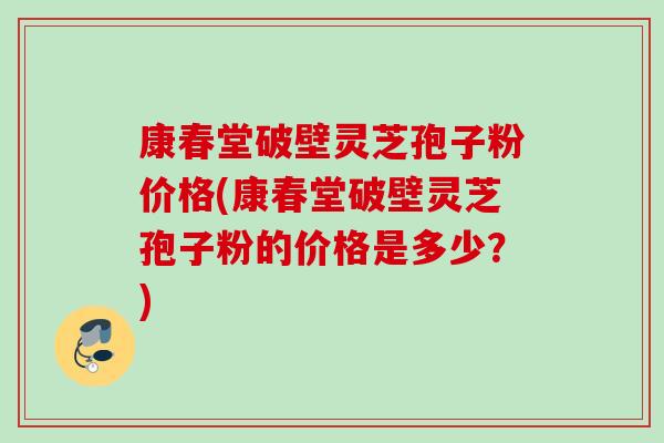 康春堂破壁灵芝孢子粉价格(康春堂破壁灵芝孢子粉的价格是多少？)