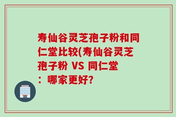 寿仙谷灵芝孢子粉和同仁堂比较(寿仙谷灵芝孢子粉 VS 同仁堂:哪家更好? 寿仙谷灵芝孢子粉和同仁堂比较(寿仙谷灵芝孢子粉 VS 同仁堂:哪家更好?