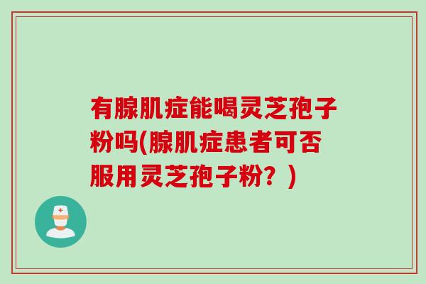 有腺肌症能喝灵芝孢子粉吗(腺肌症患者可否服用灵芝孢子粉？)