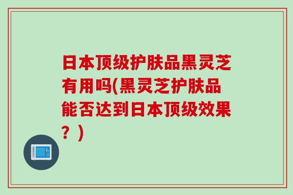 日本护肤品黑灵芝有用吗(黑灵芝护肤品能否达到日本效果?) 日本护肤品黑灵芝有用吗(黑灵芝护肤品能否达到日本效果?)