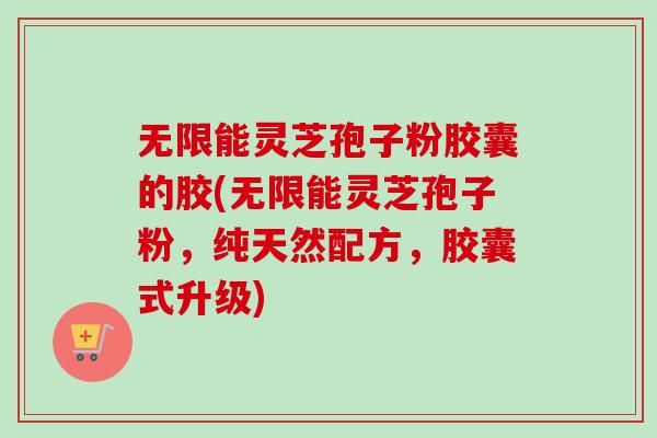 无限能灵芝孢子粉胶囊的胶(无限能灵芝孢子粉，纯天然配方，胶囊式升级)