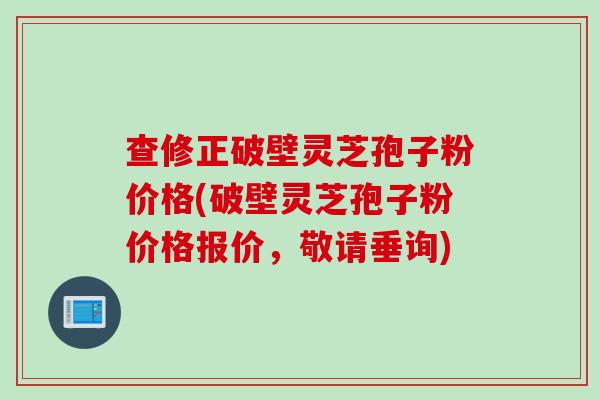 查修正破壁灵芝孢子粉价格(破壁灵芝孢子粉价格报价，敬请垂询)