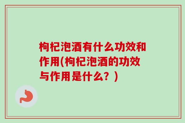 枸杞泡酒有什么功效和作用(枸杞泡酒的功效与作用是什么？)