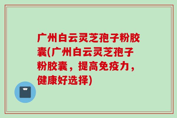 广州白云灵芝孢子粉胶囊(广州白云灵芝孢子粉胶囊，提高免疫力，健康好选择)