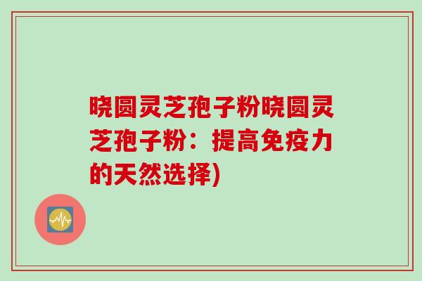 晓圆灵芝孢子粉晓圆灵芝孢子粉：提高免疫力的天然选择)