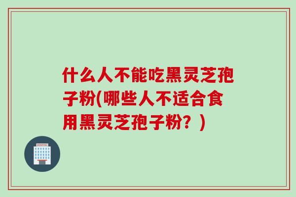 什么人不能吃黑灵芝孢子粉(哪些人不适合食用黑灵芝孢子粉？)