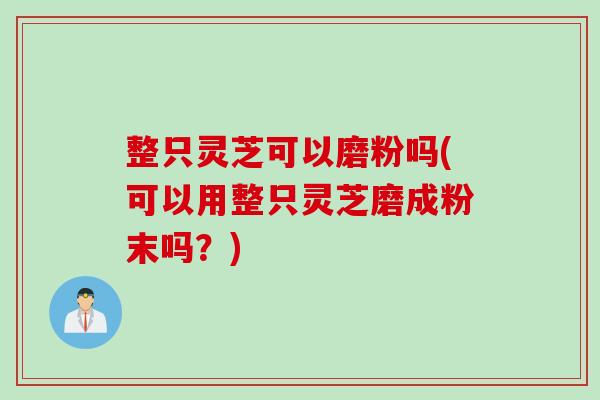 整只灵芝可以磨粉吗(可以用整只灵芝磨成粉末吗？)