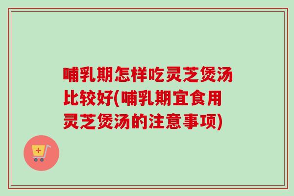 哺乳期怎样吃灵芝煲汤比较好(哺乳期宜食用灵芝煲汤的注意事项)