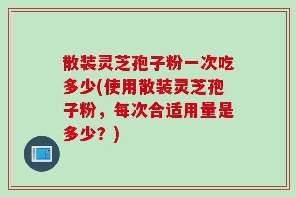 散装灵芝孢子粉一次吃多少(使用散装灵芝孢子粉，每次合适用量是多少？)