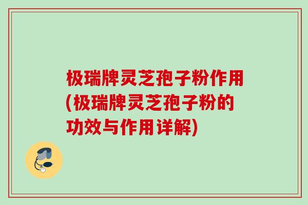 极瑞牌灵芝孢子粉作用(极瑞牌灵芝孢子粉的功效与作用详解)