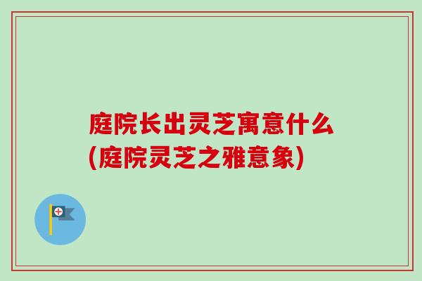 庭院长出灵芝寓意什么(庭院灵芝之雅意象)