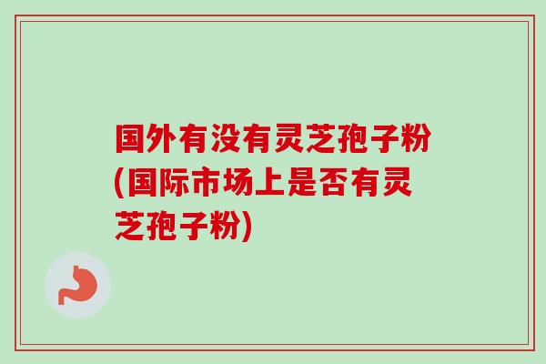 国外有没有灵芝孢子粉(国际市场上是否有灵芝孢子粉)