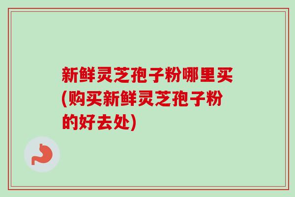 新鲜灵芝孢子粉哪里买(购买新鲜灵芝孢子粉的好去处)