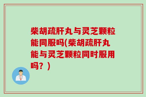 柴胡疏肝丸与灵芝颗粒能同服吗(柴胡疏肝丸能与灵芝颗粒同时服用吗？)