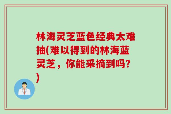 林海灵芝蓝色经典太难抽(难以得到的林海蓝灵芝，你能采摘到吗？)