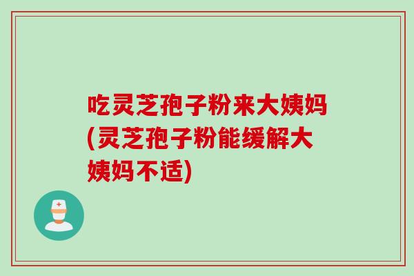 吃灵芝孢子粉来大姨妈(灵芝孢子粉能缓解大姨妈不适)
