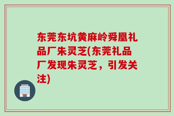 东莞东坑黄麻岭舜凰礼品厂朱灵芝(东莞礼品厂发现朱灵芝，引发关注)