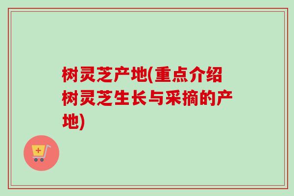 树灵芝产地(重点介绍树灵芝生长与采摘的产地)
