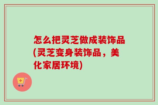怎么把灵芝做成装饰品(灵芝变身装饰品，美化家居环境)