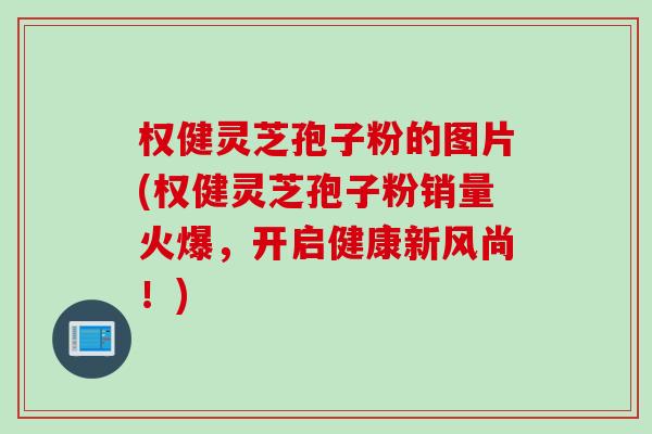 权健灵芝孢子粉的图片(权健灵芝孢子粉销量火爆，开启健康新风尚！)