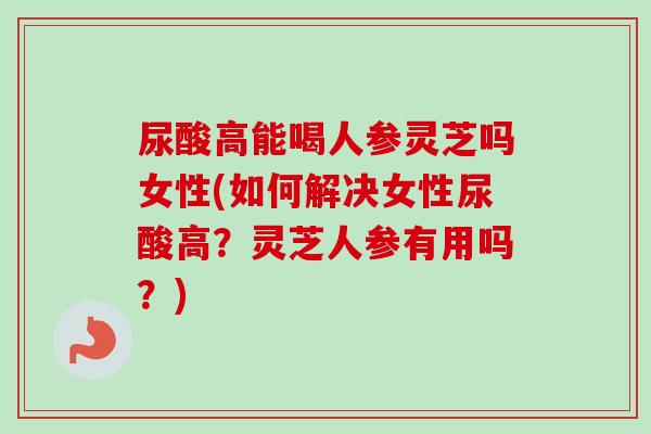 尿酸高能喝人参灵芝吗女性(如何解决女性尿酸高?灵芝人参有用吗?) 尿酸高能喝人参灵芝吗女性(如何解决女性尿酸高?灵芝人参有用吗?)