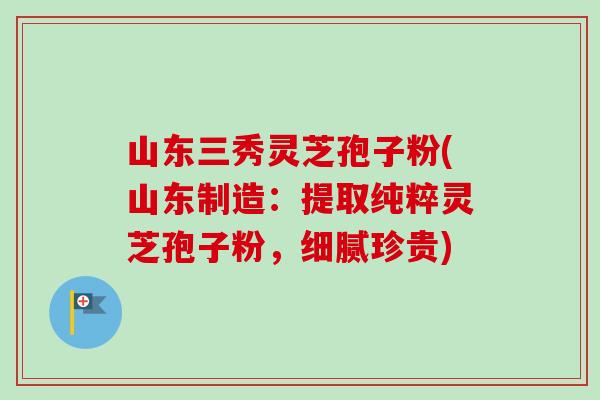山东三秀灵芝孢子粉(山东制造：提取纯粹灵芝孢子粉，细腻珍贵)