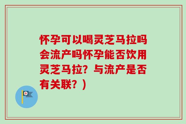 怀孕可以喝灵芝马拉吗会流产吗怀孕能否饮用灵芝马拉？与流产是否有关联？)