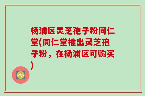 杨浦区灵芝孢子粉同仁堂(同仁堂推出灵芝孢子粉，在杨浦区可购买)