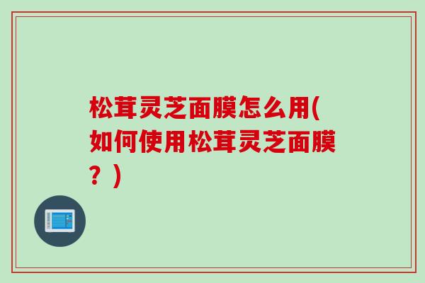 松茸灵芝面膜怎么用(如何使用松茸灵芝面膜？)