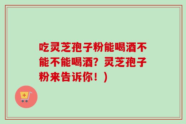 吃灵芝孢子粉能喝酒不能不能喝酒?灵芝孢子粉来告诉你!) 吃灵芝孢子粉能喝酒不能不能喝酒?灵芝孢子粉来告诉你!)