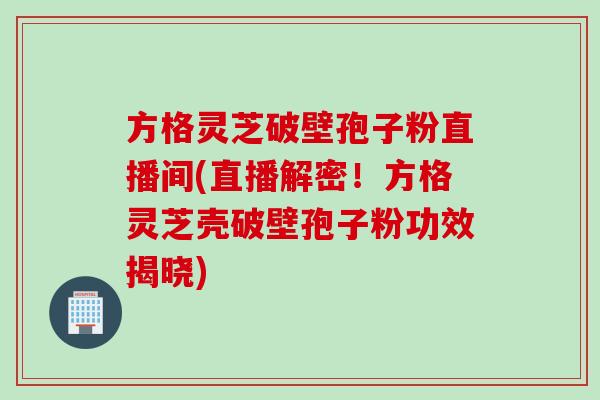 方格灵芝破壁孢子粉直播间(直播解密!方格灵芝壳破壁孢子粉功效揭晓) 方格灵芝破壁孢子粉直播间(直播解密!方格灵芝壳破壁孢子粉功效揭晓)