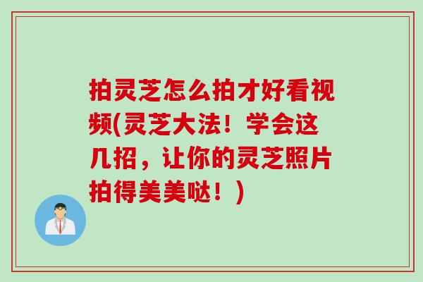 拍灵芝怎么拍才好看视频(灵芝大法!学会这几招,让你的灵芝照片拍得美美哒!) 拍灵芝怎么拍才好看视频(灵芝大法!学会这几招,让你的灵芝照片拍得美美哒!)