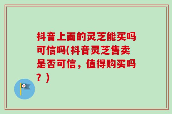 抖音上面的灵芝能买吗可信吗(抖音灵芝售卖是否可信，值得购买吗？)