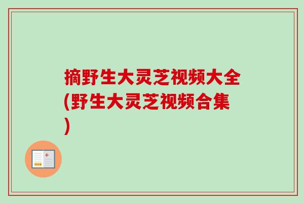 摘野生大灵芝视频大全(野生大灵芝视频合集) 摘野生大灵芝视频大全(野生大灵芝视频合集)