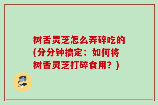 树舌灵芝怎么弄碎吃的(分分钟搞定:如何将树舌灵芝打碎食用?) 树舌灵芝怎么弄碎吃的(分分钟搞定:如何将树舌灵芝打碎食用?)