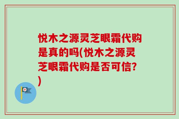 悦木之源灵芝眼霜代购是真的吗(悦木之源灵芝眼霜代购是否可信？)