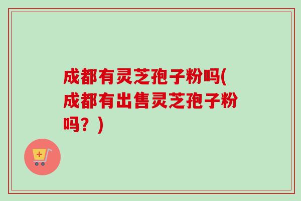 成都有灵芝孢子粉吗(成都有出售灵芝孢子粉吗？)