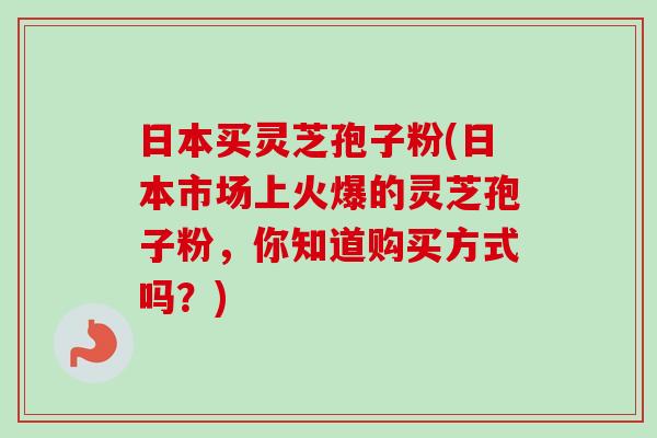 日本买灵芝孢子粉(日本市场上火爆的灵芝孢子粉,你知道购买方式吗?) 日本买灵芝孢子粉(日本市场上火爆的灵芝孢子粉,你知道购买方式吗?)
