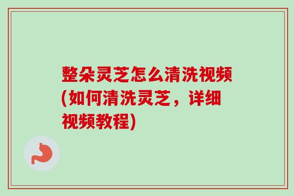 整朵灵芝怎么清洗视频(如何清洗灵芝，详细视频教程)
