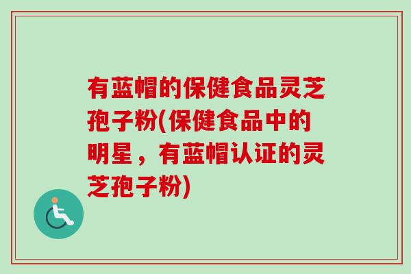 有蓝帽的保健食品灵芝孢子粉(保健食品中的明星，有蓝帽认证的灵芝孢子粉)