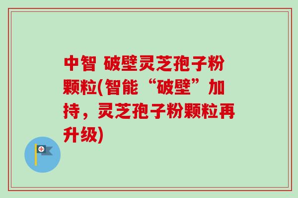中智 破壁灵芝孢子粉颗粒(智能“破壁”加持，灵芝孢子粉颗粒再升级)