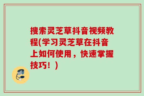 搜索灵芝草抖音视频教程(学习灵芝草在抖音上如何使用，快速掌握技巧！)
