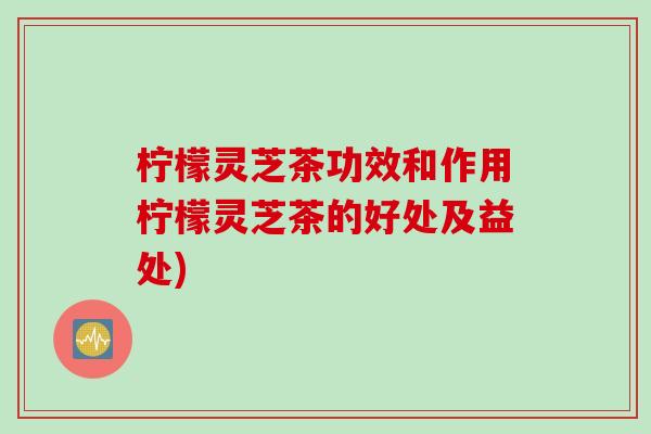 柠檬灵芝茶功效和作用柠檬灵芝茶的好处及益处) 柠檬灵芝茶功效和作用柠檬灵芝茶的好处及益处)