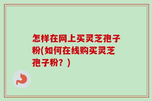 怎样在网上买灵芝孢子粉(如何在线购买灵芝孢子粉？)