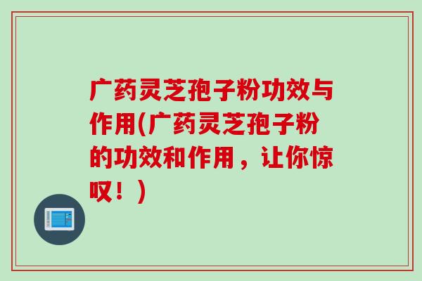 广药灵芝孢子粉功效与作用(广药灵芝孢子粉的功效和作用，让你惊叹！)